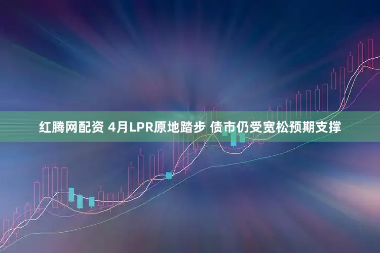 红腾网配资 4月LPR原地踏步 债市仍受宽松预期支撑