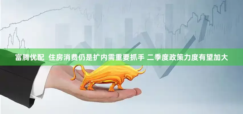 富腾优配  住房消费仍是扩内需重要抓手 二季度政策力度有望加大
