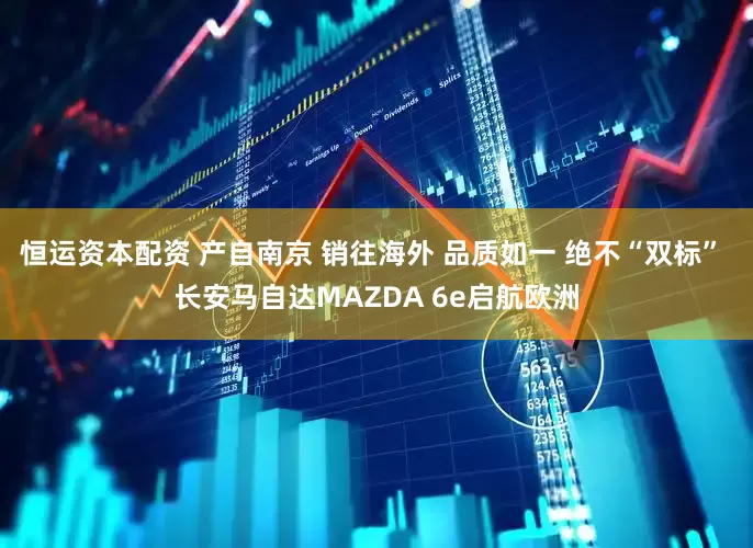 恒运资本配资 产自南京 销往海外 品质如一 绝不“双标” 长安马自达MAZDA 6e启航欧洲
