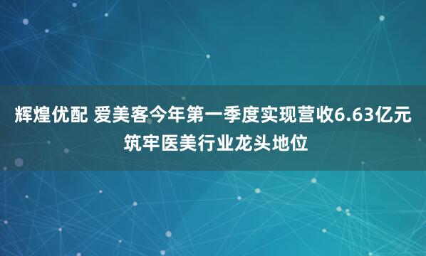 辉煌优配 爱美客今年第一季度实现营收6.63亿元 筑牢医美行业龙头地位
