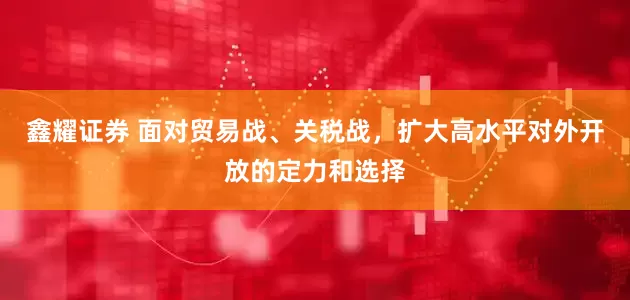 鑫耀证券 面对贸易战、关税战，扩大高水平对外开放的定力和选择