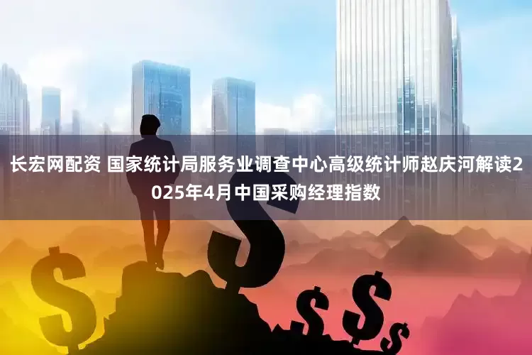 长宏网配资 国家统计局服务业调查中心高级统计师赵庆河解读2025年4月中国采购经理指数