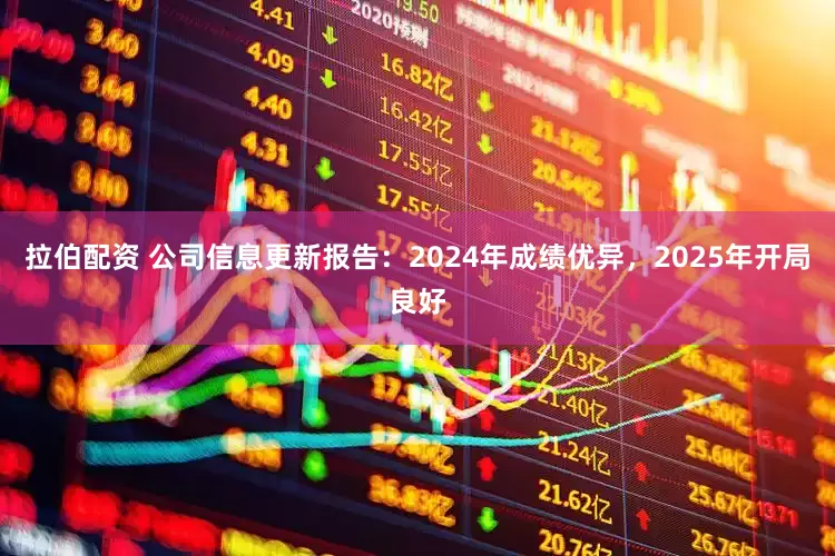 拉伯配资 公司信息更新报告：2024年成绩优异，2025年开局良好