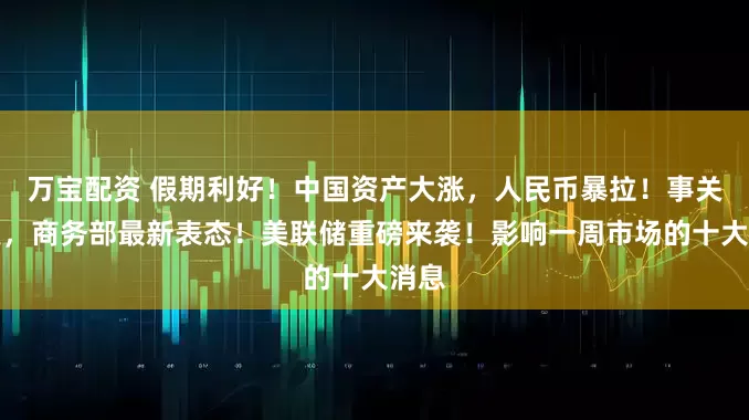 万宝配资 假期利好！中国资产大涨，人民币暴拉！事关中美，商务部最新表态！美联储重磅来袭！影响一周市场的十大消息