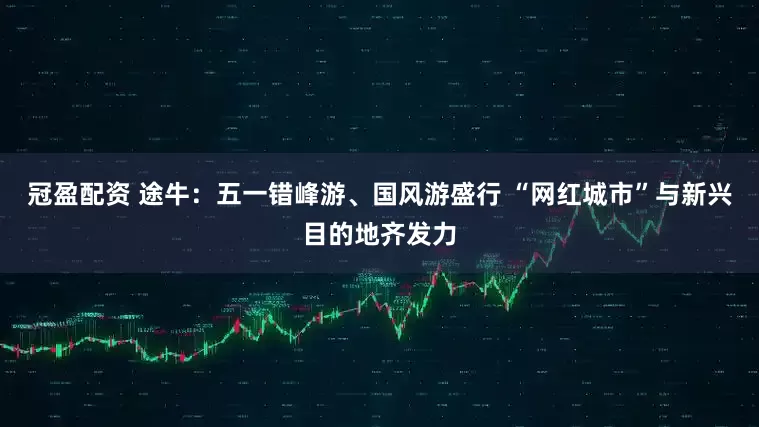冠盈配资 途牛：五一错峰游、国风游盛行 “网红城市”与新兴目的地齐发力