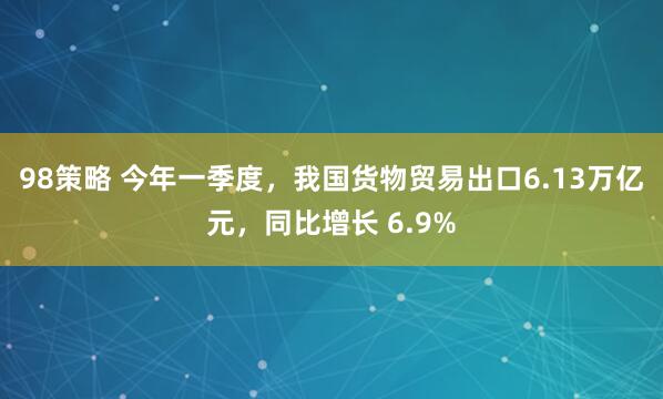 98策略 今年一季度，我国货物贸易出口6.13万亿元，同比增长 6.9%