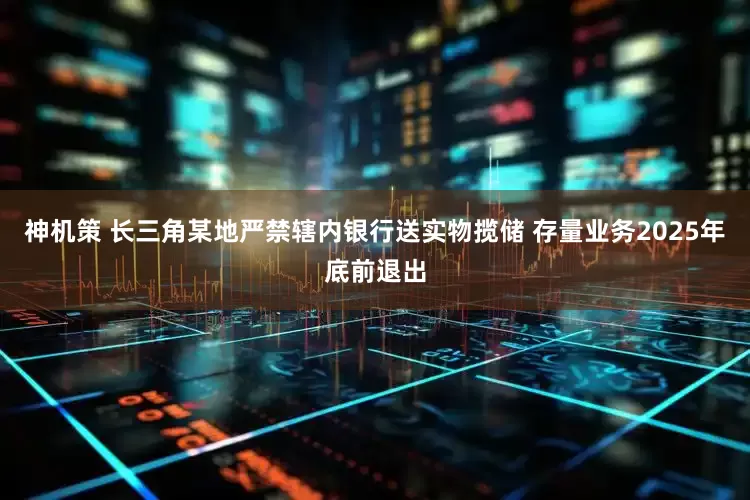 神机策 长三角某地严禁辖内银行送实物揽储 存量业务2025年底前退出