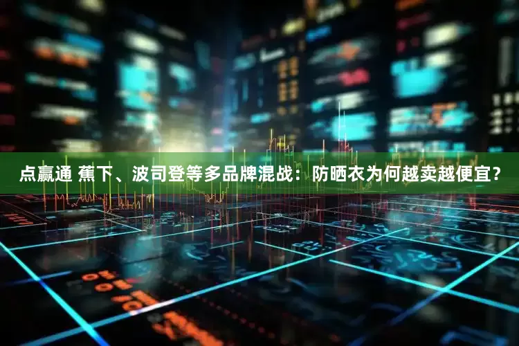 点赢通 蕉下、波司登等多品牌混战：防晒衣为何越卖越便宜？
