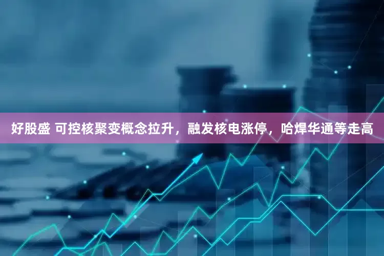 好股盛 可控核聚变概念拉升，融发核电涨停，哈焊华通等走高