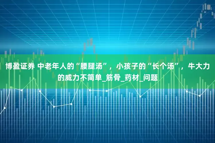 博盈证券 中老年人的“腰腿汤”，小孩子的“长个汤”，牛大力的威力不简单_筋骨_药材_问题