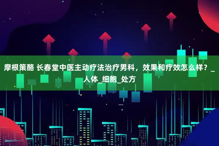 摩根策酪 长春堂中医主动疗法治疗男科，效果和疗效怎么样？_人体_细胞_处方