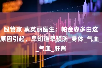 股管家 蔡英丽医生：帕金森多由这几个原因引起，早知道早预防_身体_气血_肝肾