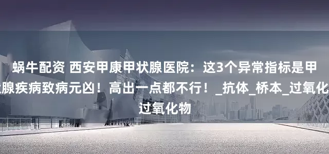 蜗牛配资 西安甲康甲状腺医院：这3个异常指标是甲状腺疾病致病元凶！高出一点都不行！_抗体_桥本_过氧化物