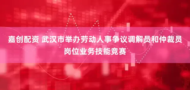 嘉创配资 武汉市举办劳动人事争议调解员和仲裁员岗位业务技能竞赛