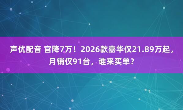 声优配音 官降7万！2026款嘉华仅21.89万起，月销仅91台，谁来买单？