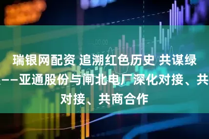 瑞银网配资 追溯红色历史 共谋绿色发展——亚通股份与闸北电厂深化对接、共商合作