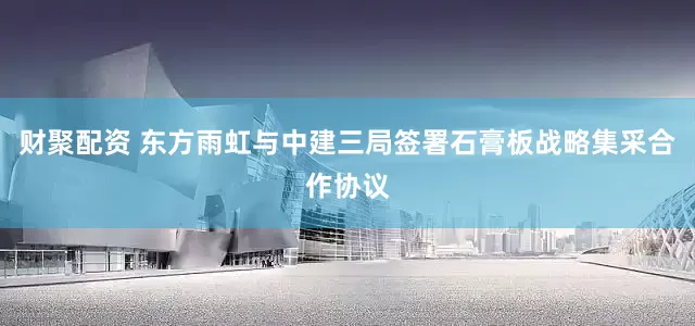 财聚配资 东方雨虹与中建三局签署石膏板战略集采合作协议