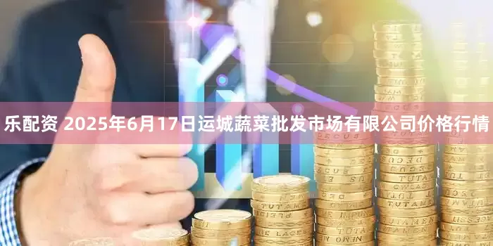 乐配资 2025年6月17日运城蔬菜批发市场有限公司价格行情