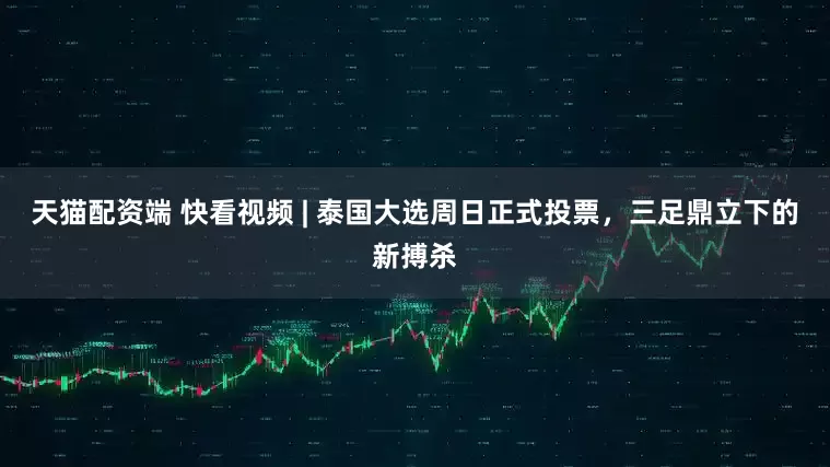 天猫配资端 快看视频 | 泰国大选周日正式投票，三足鼎立下的新搏杀