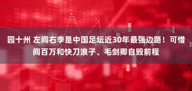 园十州 左阎右李是中国足坛近30年最强边路！可惜阎百万和快刀浪子、毛剑卿自毁前程