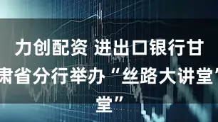 力创配资 进出口银行甘肃省分行举办“丝路大讲堂”