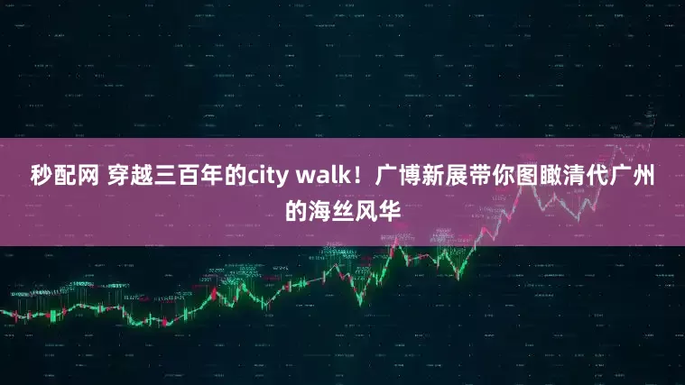 秒配网 穿越三百年的city walk！广博新展带你图瞰清代广州的海丝风华