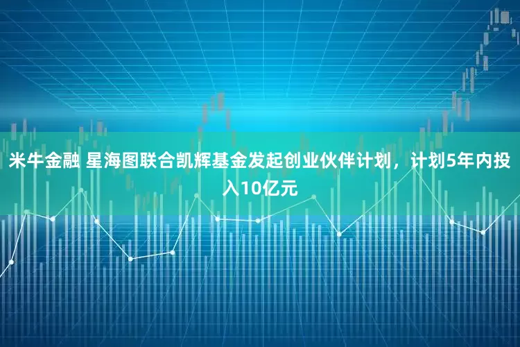米牛金融 星海图联合凯辉基金发起创业伙伴计划，计划5年内投入10亿元