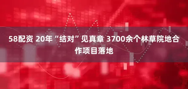 58配资 20年“结对”见真章 3700余个林草院地合作项目落地